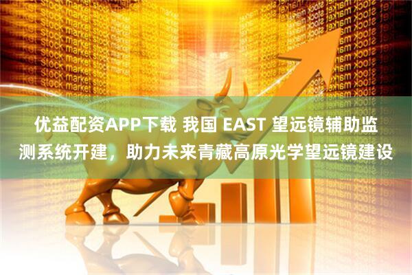 优益配资APP下载 我国 EAST 望远镜辅助监测系统开建，助力未来青藏高原光学望远镜建设