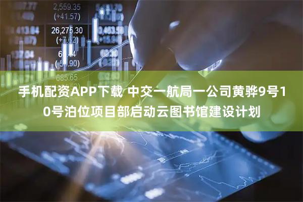 手机配资APP下载 中交一航局一公司黄骅9号10号泊位项目部启动云图书馆建设计划