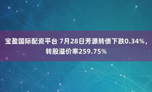 宝盈国际配资平台 7月28日芳源转债下跌0.34%，转股溢价率259.75%