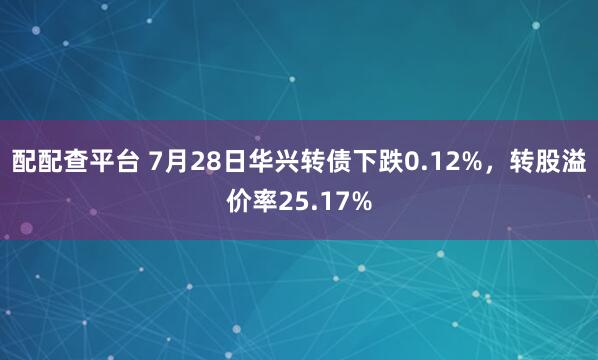 配配查平台 7月28日华兴转债下跌0.12%，转股溢价率25.17%