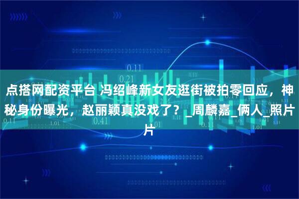 点搭网配资平台 冯绍峰新女友逛街被拍零回应，神秘身份曝光，赵丽颖真没戏了？_周麟嘉_俩人_照片