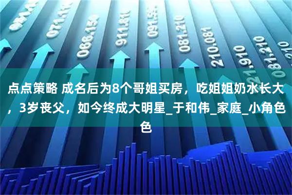 点点策略 成名后为8个哥姐买房，吃姐姐奶水长大，3岁丧父，如今终成大明星_于和伟_家庭_小角色