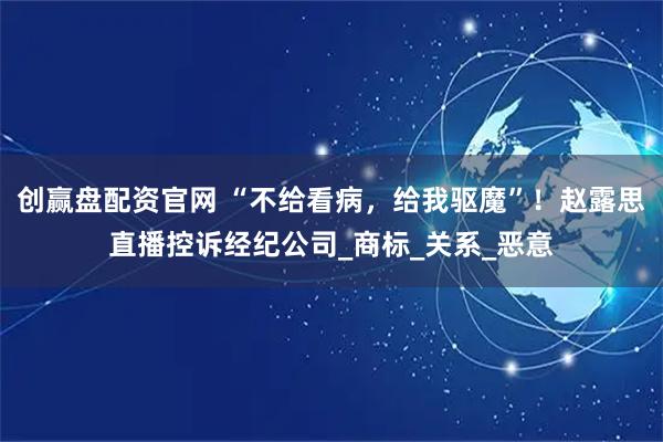 创赢盘配资官网 “不给看病，给我驱魔”！赵露思直播控诉经纪公司_商标_关系_恶意