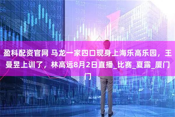 盈科配资官网 马龙一家四口现身上海乐高乐园，王曼昱上训了，林高远8月2日直播_比赛_夏露_厦门