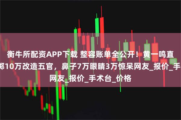 衡牛所配资APP下载 整容账单全公开！黄一鸣直播自曝豪掷10万改造五官，鼻子7万眼睛3万惊呆网友_报价_手术台_价格