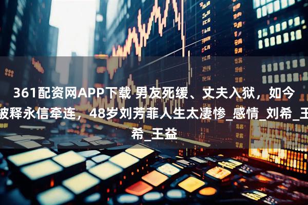 361配资网APP下载 男友死缓、丈夫入狱，如今又被释永信牵连，48岁刘芳菲人生太凄惨_感情_刘希_王益