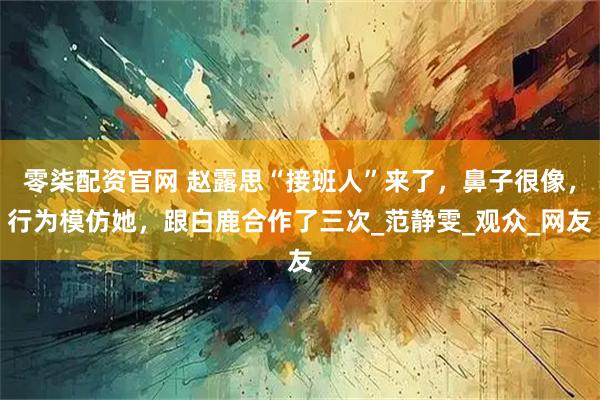 零柒配资官网 赵露思“接班人”来了，鼻子很像，行为模仿她，跟白鹿合作了三次_范静雯_观众_网友