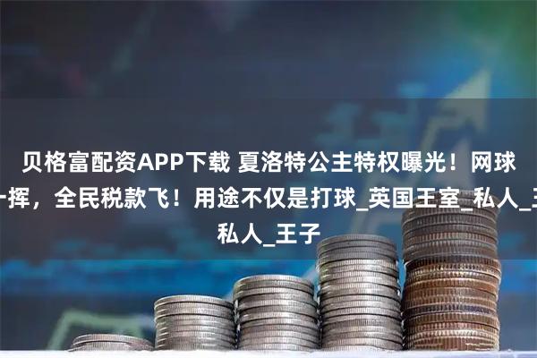 贝格富配资APP下载 夏洛特公主特权曝光！网球拍一挥，全民税款飞！用途不仅是打球_英国王室_私人_王子