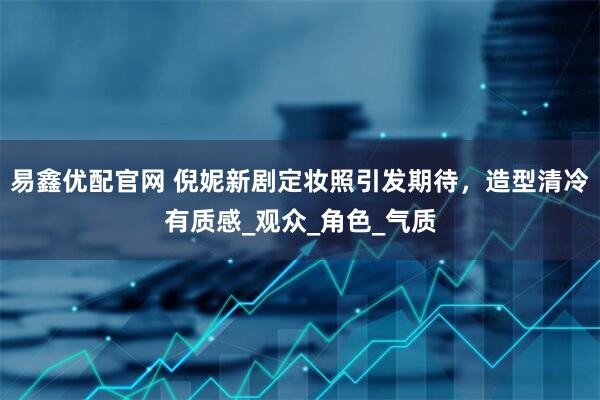 易鑫优配官网 倪妮新剧定妆照引发期待，造型清冷有质感_观众_角色_气质