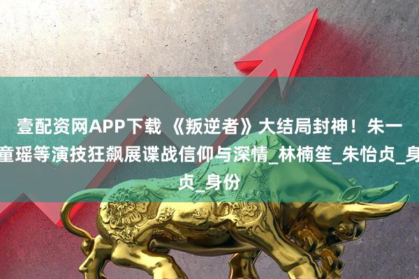壹配资网APP下载 《叛逆者》大结局封神！朱一龙童瑶等演技狂飙展谍战信仰与深情_林楠笙_朱怡贞_身份