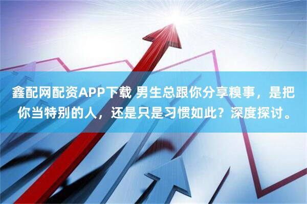 鑫配网配资APP下载 男生总跟你分享糗事，是把你当特别的人，还是只是习惯如此？深度探讨。