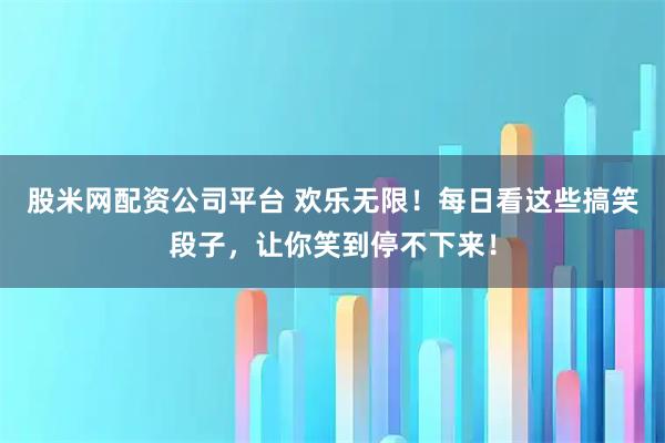 股米网配资公司平台 欢乐无限！每日看这些搞笑段子，让你笑到停不下来！