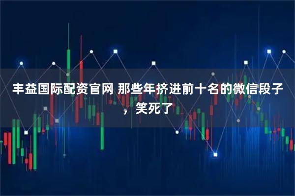 丰益国际配资官网 那些年挤进前十名的微信段子，笑死了