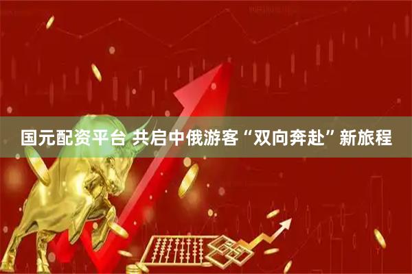国元配资平台 共启中俄游客“双向奔赴”新旅程