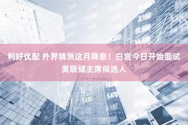 利好优配 外界猜测这月降息！白宫今日开始面试美联储主席候选人