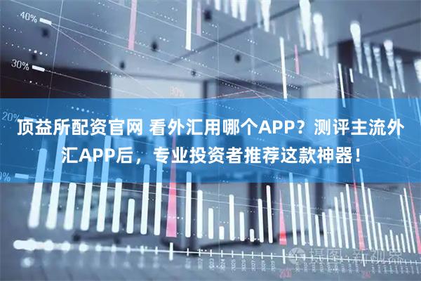 顶益所配资官网 看外汇用哪个APP？测评主流外汇APP后，专业投资者推荐这款神器！