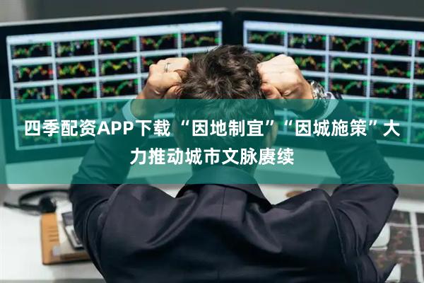 四季配资APP下载 “因地制宜”“因城施策”大力推动城市文脉赓续
