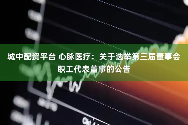 城中配资平台 心脉医疗：关于选举第三届董事会职工代表董事的公告