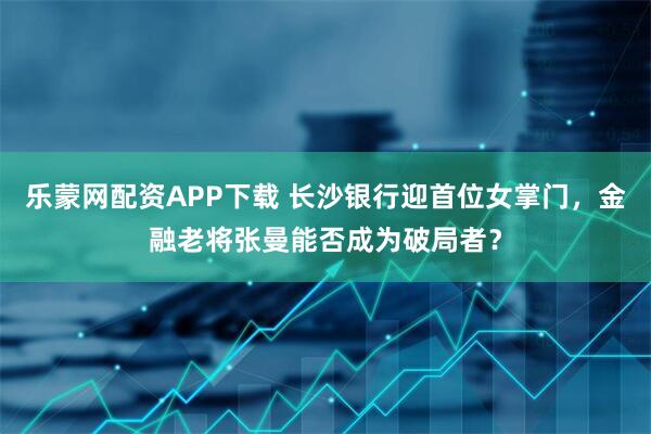 乐蒙网配资APP下载 长沙银行迎首位女掌门，金融老将张曼能否成为破局者？
