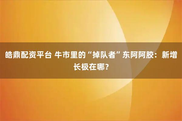 皓鼎配资平台 牛市里的“掉队者”东阿阿胶：新增长极在哪？